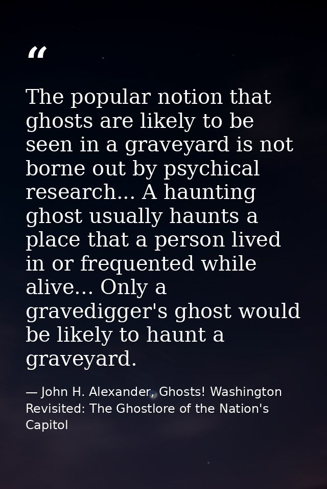 The popular notion that ghosts are likely to be seen in a graveyard is not borne out by psychical research... A haunting — John H. Alexander, Ghosts! Washington Revisited: The Ghostlore of the Nation's Capitol