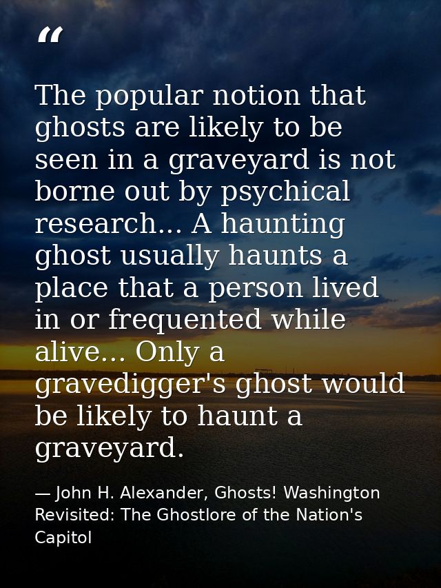 The popular notion that ghosts are likely to be seen in a graveyard is not borne out by psychical research... A haunting — John H. Alexander, Ghosts! Washington Revisited: The Ghostlore of the Nation's Capitol