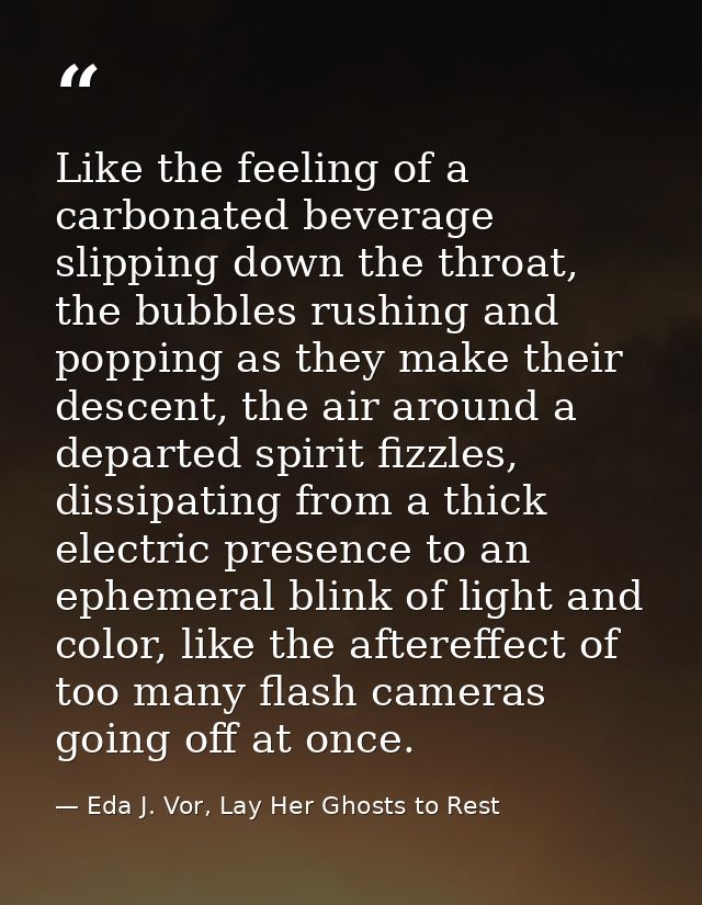 Like the feeling of a carbonated beverage slipping down the throat, the bubbles rushing and popping as they make their d — Eda J. Vor, Lay Her Ghosts to Rest