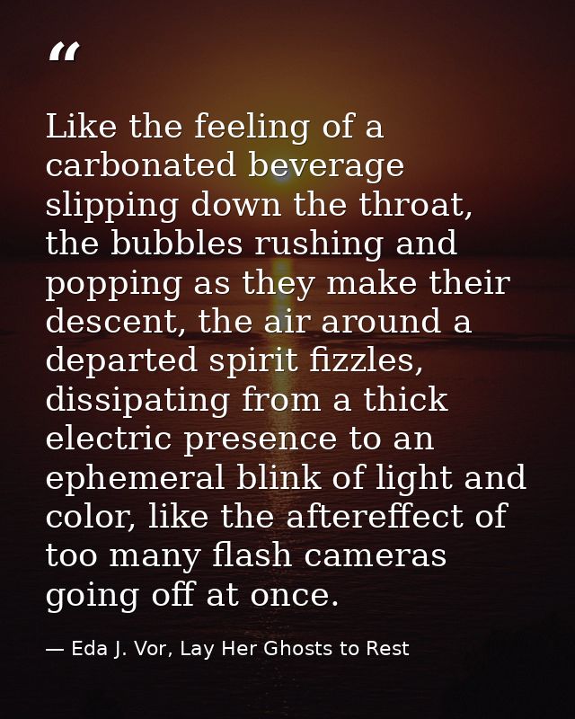 Like the feeling of a carbonated beverage slipping down the throat, the bubbles rushing and popping as they make their d — Eda J. Vor, Lay Her Ghosts to Rest