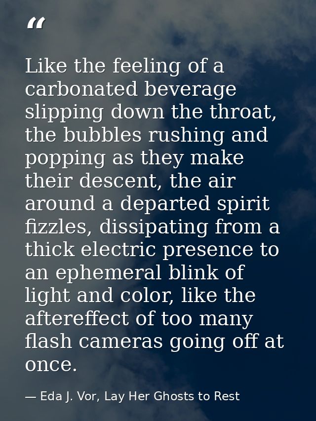 Like the feeling of a carbonated beverage slipping down the throat, the bubbles rushing and popping as they make their d — Eda J. Vor, Lay Her Ghosts to Rest