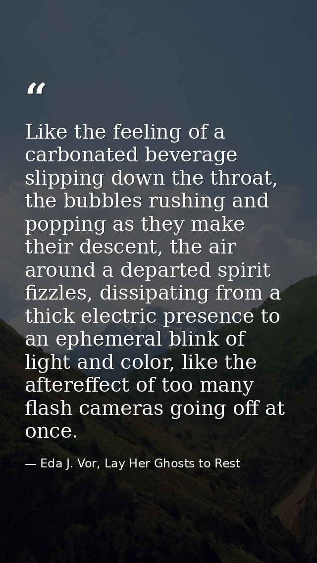 Like the feeling of a carbonated beverage slipping down the throat, the bubbles rushing and popping as they make their d — Eda J. Vor, Lay Her Ghosts to Rest