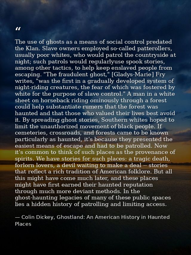 The use of ghosts as a means of social control predated the Klan. Slave owners employed so-called patterollers, usually  — Colin Dickey, Ghostland: An American History in Haunted Places