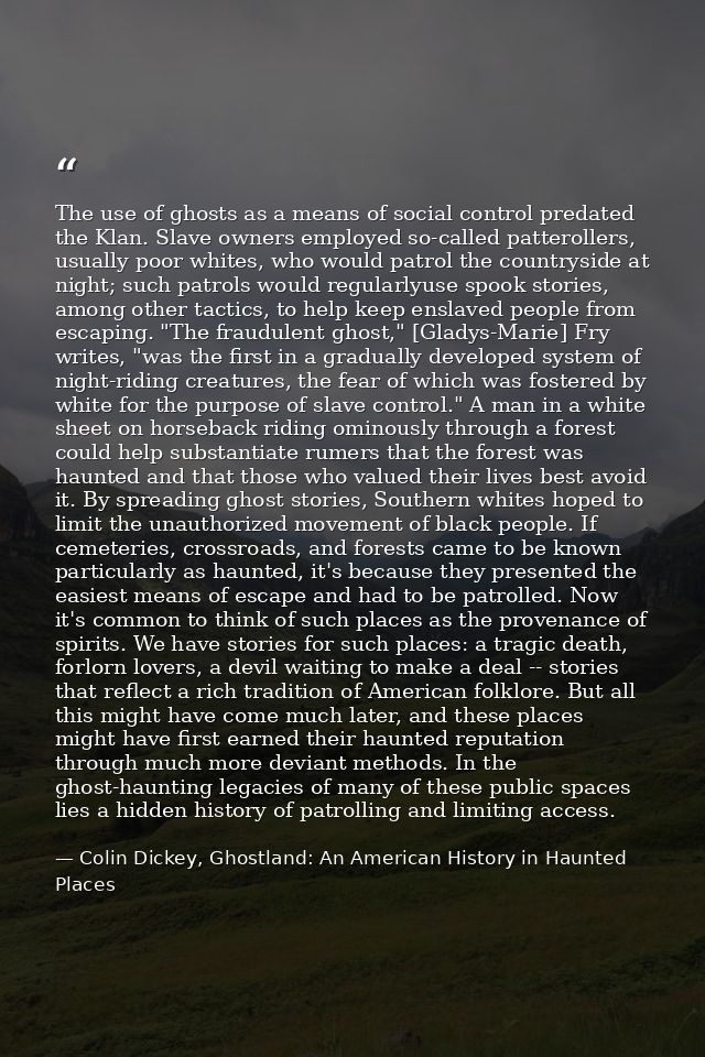 The use of ghosts as a means of social control predated the Klan. Slave owners employed so-called patterollers, usually  — Colin Dickey, Ghostland: An American History in Haunted Places
