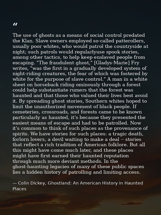 The use of ghosts as a means of social control predated the Klan. Slave owners employed so-called patterollers, usually  — Colin Dickey, Ghostland: An American History in Haunted Places