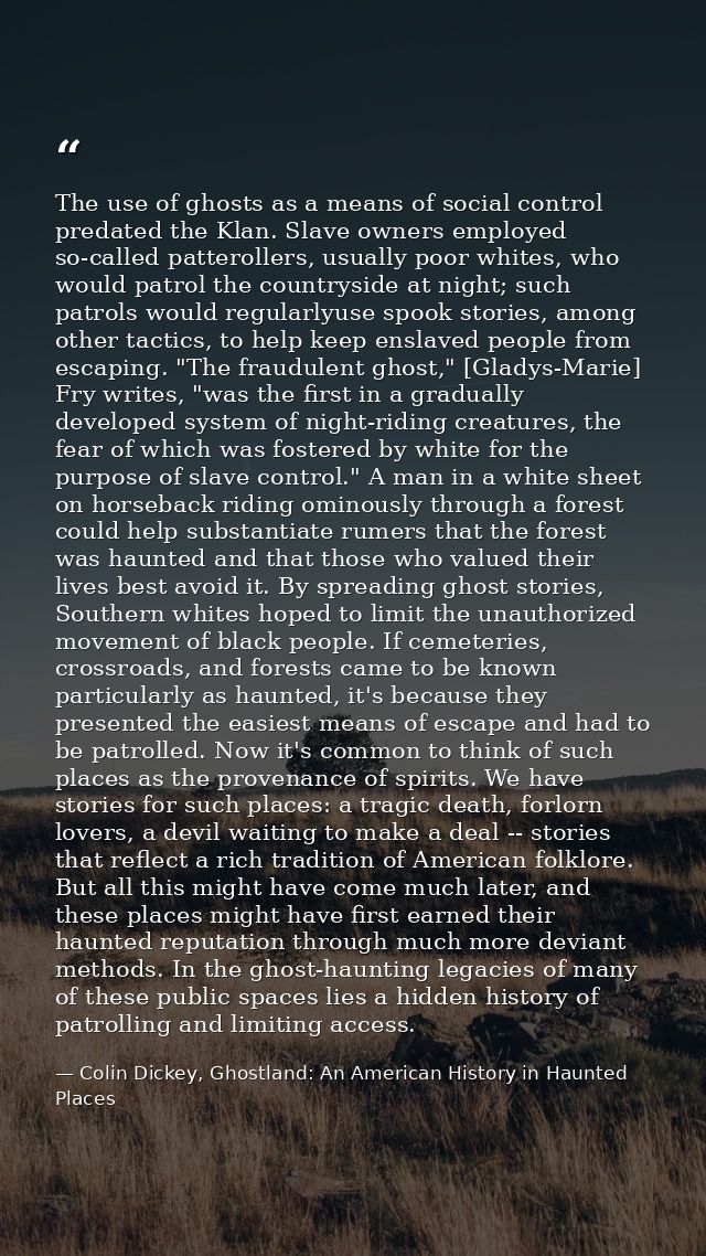 The use of ghosts as a means of social control predated the Klan. Slave owners employed so-called patterollers, usually  — Colin Dickey, Ghostland: An American History in Haunted Places