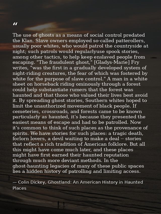 The use of ghosts as a means of social control predated the Klan. Slave owners employed so-called patterollers, usually  — Colin Dickey, Ghostland: An American History in Haunted Places