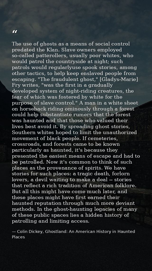 The use of ghosts as a means of social control predated the Klan. Slave owners employed so-called patterollers, usually  — Colin Dickey, Ghostland: An American History in Haunted Places