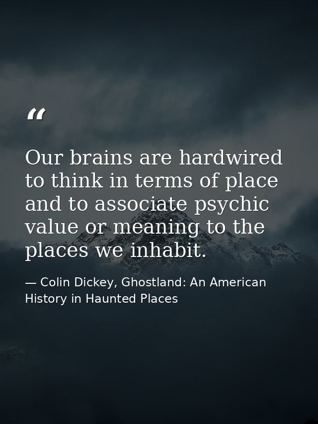 Our brains are hardwired to think in terms of place and to associate psychic value or meaning to the places we inhabit. — Colin Dickey, Ghostland: An American History in Haunted Places