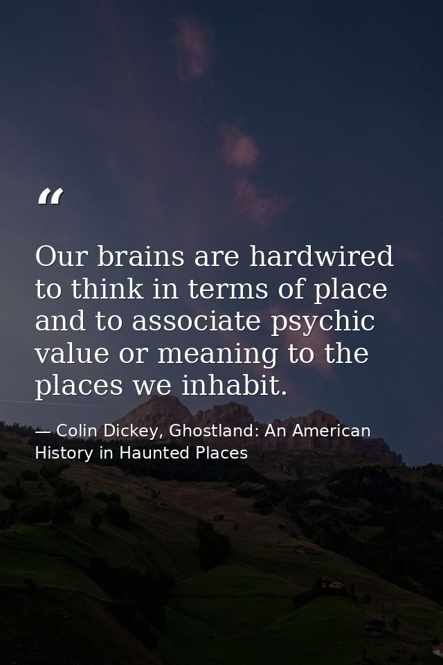 Our brains are hardwired to think in terms of place and to associate psychic value or meaning to the places we inhabit. — Colin Dickey, Ghostland: An American History in Haunted Places