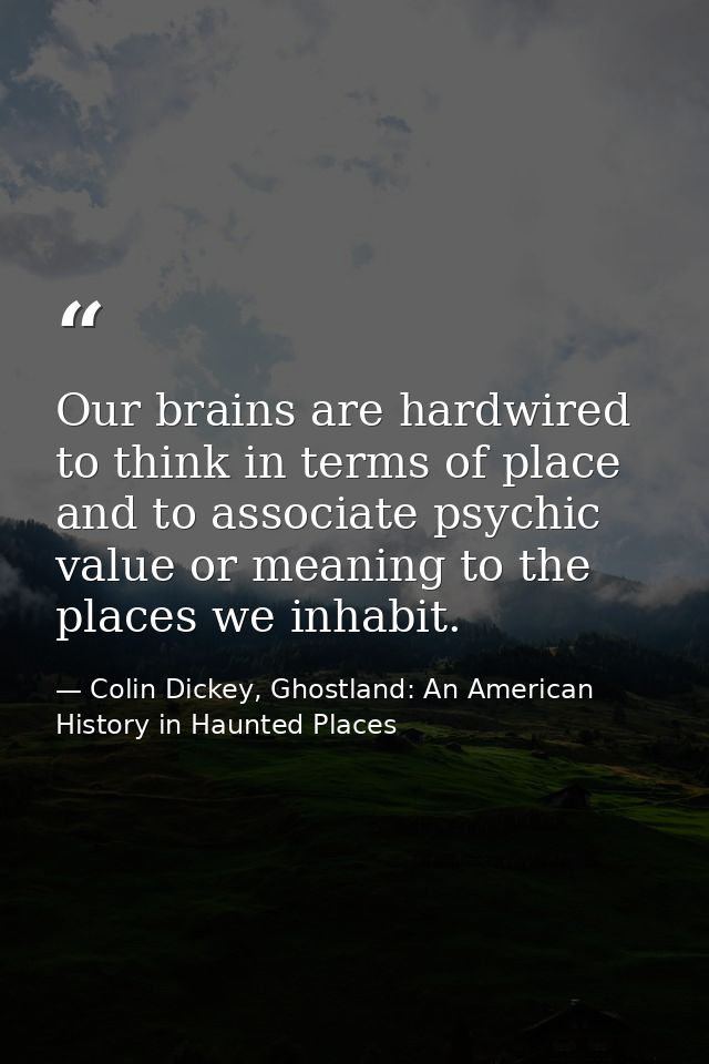 Our brains are hardwired to think in terms of place and to associate psychic value or meaning to the places we inhabit. — Colin Dickey, Ghostland: An American History in Haunted Places