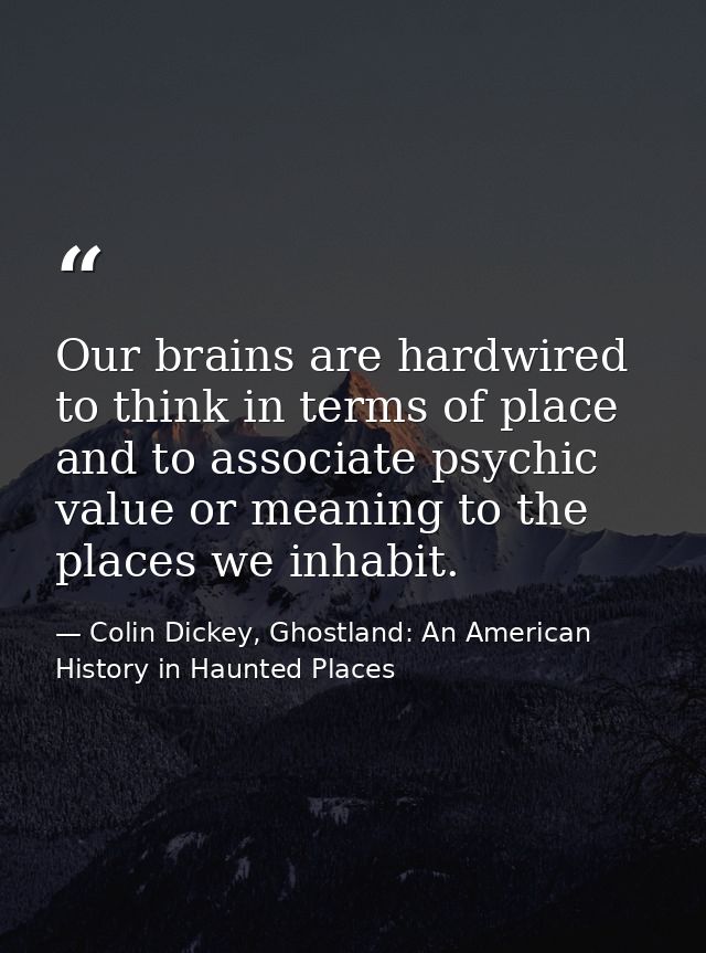 Our brains are hardwired to think in terms of place and to associate psychic value or meaning to the places we inhabit. — Colin Dickey, Ghostland: An American History in Haunted Places