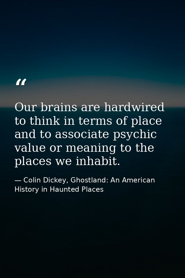 Our brains are hardwired to think in terms of place and to associate psychic value or meaning to the places we inhabit. — Colin Dickey, Ghostland: An American History in Haunted Places