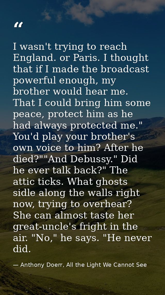 I wasn't trying to reach England. or Paris. I thought that if I made the broadcast powerful enough, my brother would hea — Anthony Doerr, All the Light We Cannot See