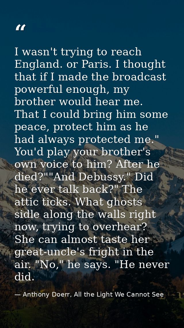 I wasn't trying to reach England. or Paris. I thought that if I made the broadcast powerful enough, my brother would hea — Anthony Doerr, All the Light We Cannot See