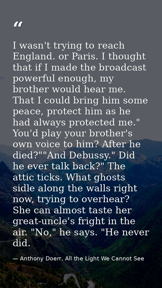 I wasn't trying to reach England. or Paris. I thought that if I made the broadcast powerful enough, my brother would hea — Anthony Doerr, All the Light We Cannot See