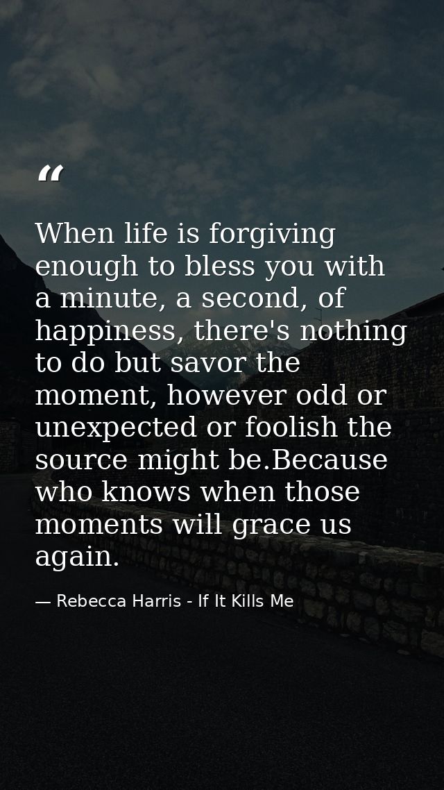 When life is forgiving enough to bless you with a minute, a second, of happiness, there's nothing to do but savor the mo — Rebecca Harris - If It Kills Me