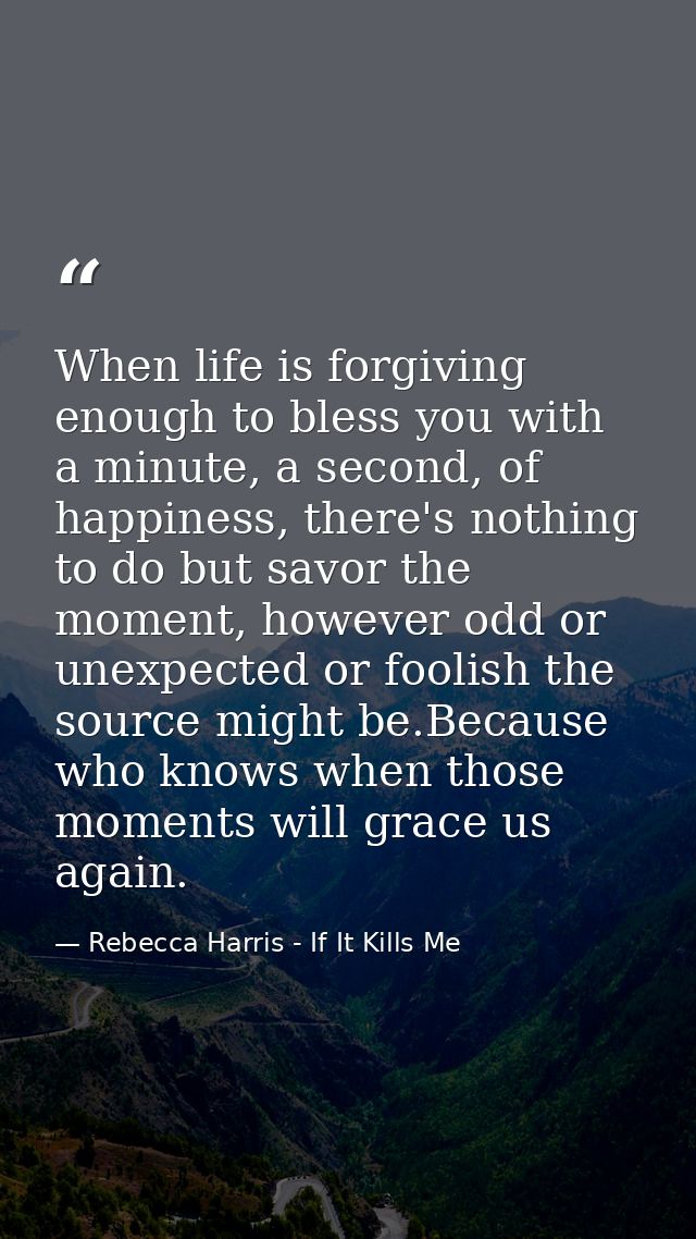 When life is forgiving enough to bless you with a minute, a second, of happiness, there's nothing to do but savor the mo — Rebecca Harris - If It Kills Me