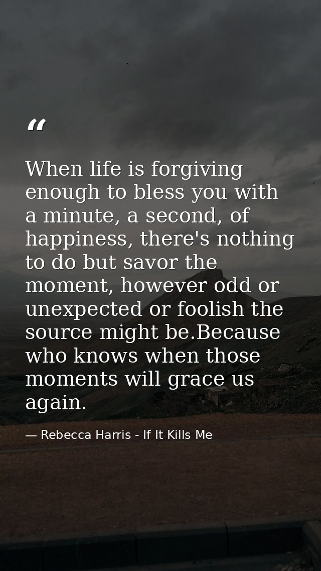 When life is forgiving enough to bless you with a minute, a second, of happiness, there's nothing to do but savor the mo — Rebecca Harris - If It Kills Me