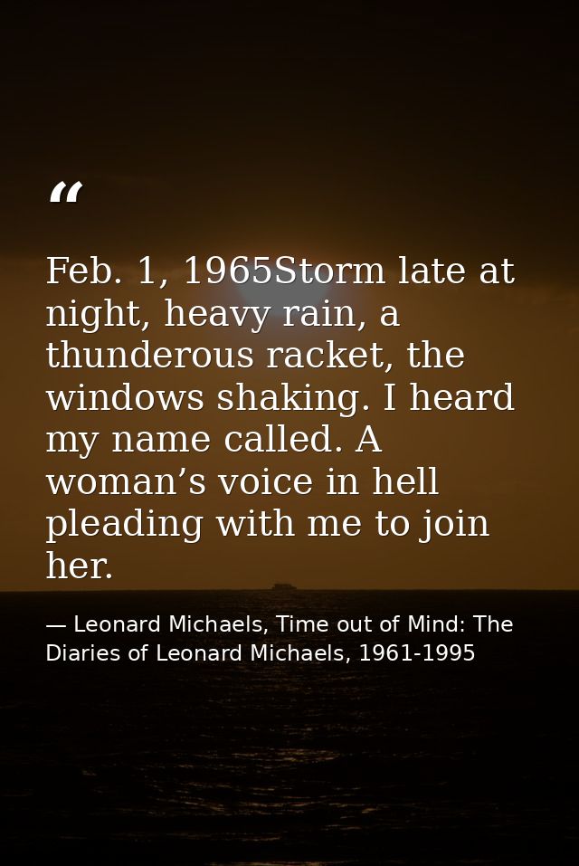 Feb. 1, 1965Storm late at night, heavy rain, a thunderous racket, the windows shaking. I heard my name called. A woman’s — Leonard Michaels, Time out of Mind: The Diaries of Leonard Michaels, 1961-1995