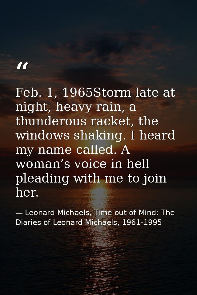 Feb. 1, 1965Storm late at night, heavy rain, a thunderous racket, the windows shaking. I heard my name called. A woman’s — Leonard Michaels, Time out of Mind: The Diaries of Leonard Michaels, 1961-1995