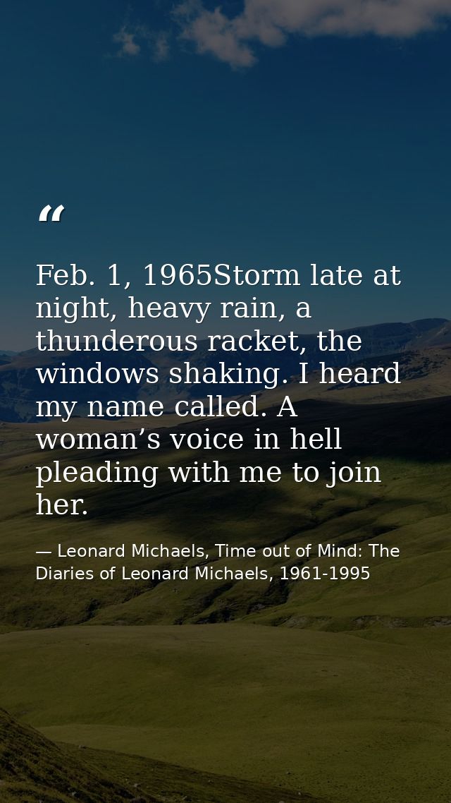 Feb. 1, 1965Storm late at night, heavy rain, a thunderous racket, the windows shaking. I heard my name called. A woman’s — Leonard Michaels, Time out of Mind: The Diaries of Leonard Michaels, 1961-1995