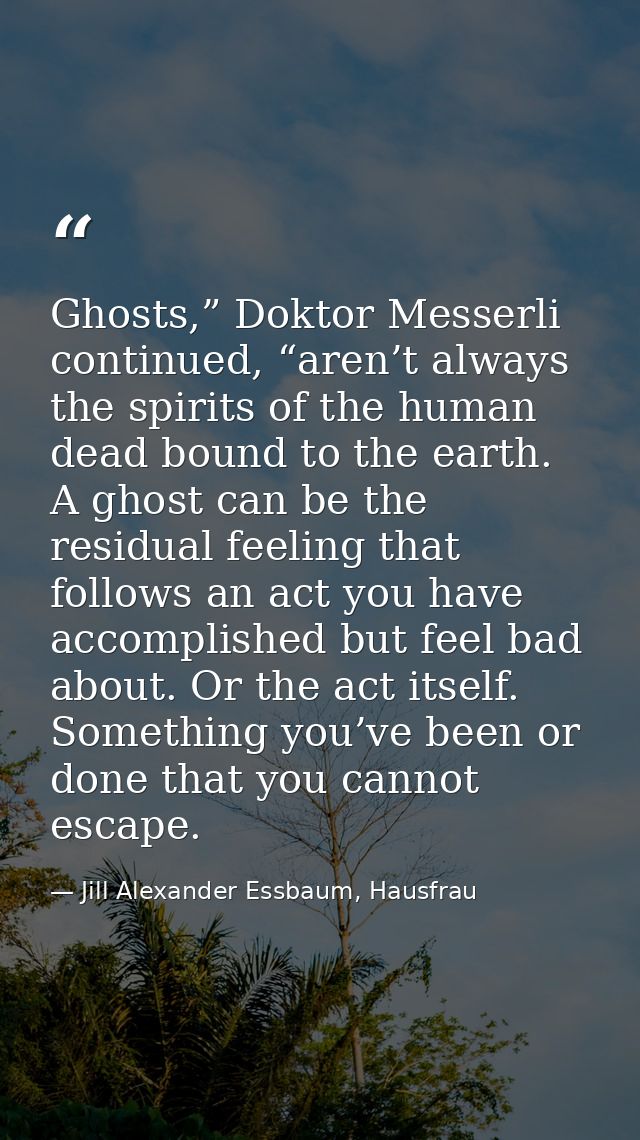 Ghosts,” Doktor Messerli continued, “aren’t always the spirits of the human dead bound to the earth. A ghost can be the  — Jill Alexander Essbaum, Hausfrau