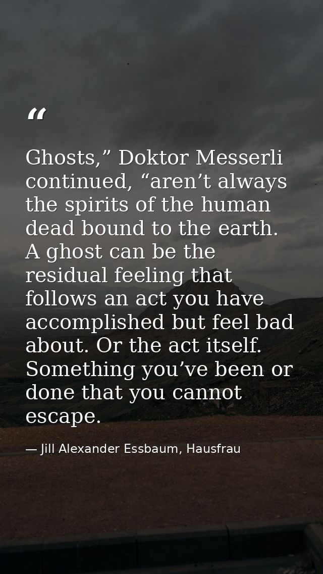 Ghosts,” Doktor Messerli continued, “aren’t always the spirits of the human dead bound to the earth. A ghost can be the  — Jill Alexander Essbaum, Hausfrau
