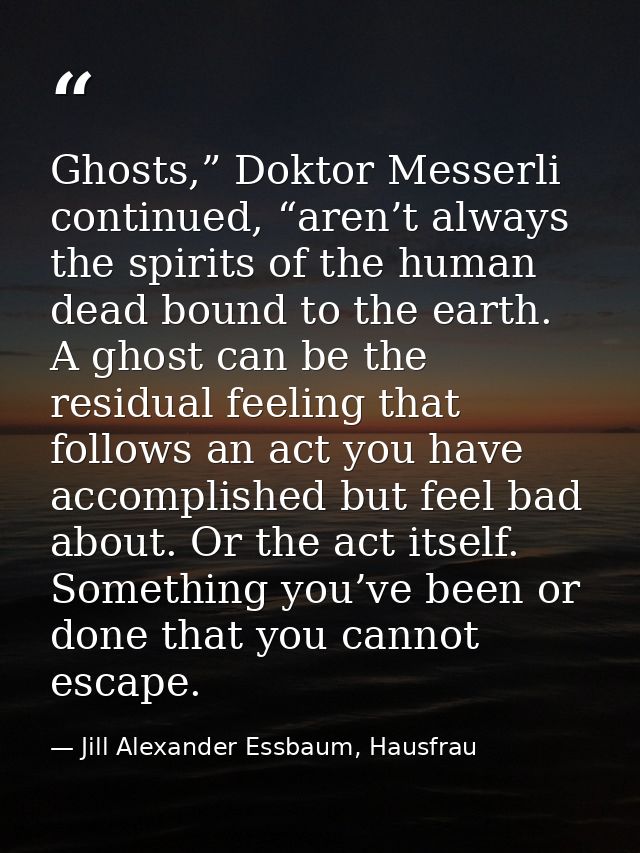 Ghosts,” Doktor Messerli continued, “aren’t always the spirits of the human dead bound to the earth. A ghost can be the  — Jill Alexander Essbaum, Hausfrau