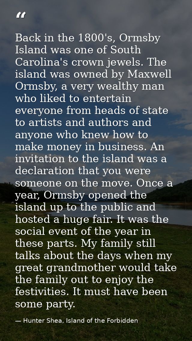 Back in the 1800's, Ormsby Island was one of South Carolina's crown jewels. The island was owned by Maxwell Ormsby, a ve — Hunter Shea, Island of the Forbidden