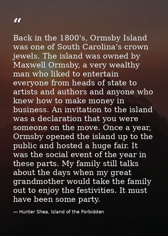 Back in the 1800's, Ormsby Island was one of South Carolina's crown jewels. The island was owned by Maxwell Ormsby, a ve — Hunter Shea, Island of the Forbidden