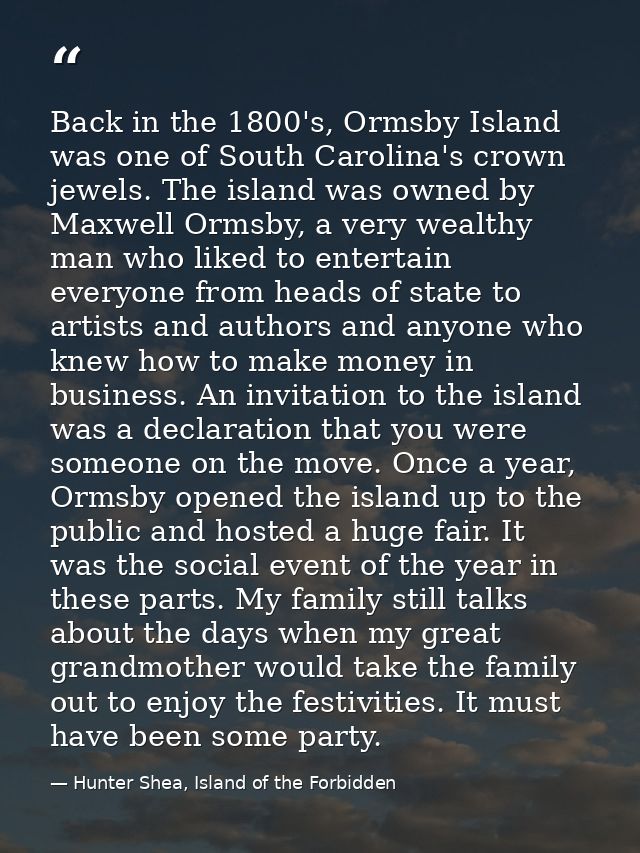 Back in the 1800's, Ormsby Island was one of South Carolina's crown jewels. The island was owned by Maxwell Ormsby, a ve — Hunter Shea, Island of the Forbidden