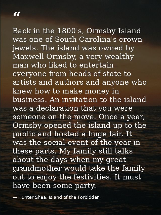 Back in the 1800's, Ormsby Island was one of South Carolina's crown jewels. The island was owned by Maxwell Ormsby, a ve — Hunter Shea, Island of the Forbidden