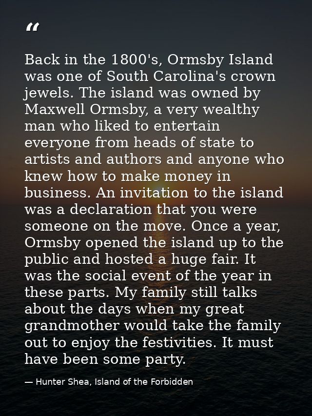 Back in the 1800's, Ormsby Island was one of South Carolina's crown jewels. The island was owned by Maxwell Ormsby, a ve — Hunter Shea, Island of the Forbidden