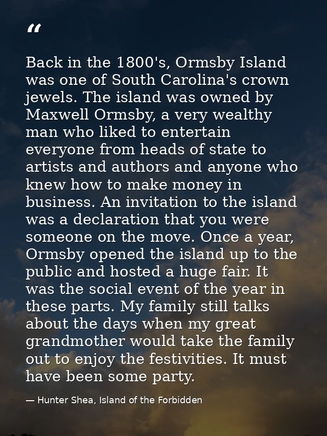 Back in the 1800's, Ormsby Island was one of South Carolina's crown jewels. The island was owned by Maxwell Ormsby, a ve — Hunter Shea, Island of the Forbidden