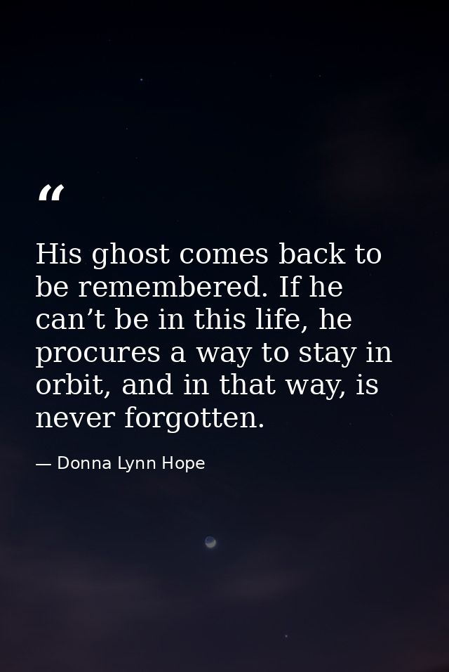 His ghost comes back to be remembered. If he can’t be in this life, he procures a way to stay in orbit, and in that way, — Donna Lynn Hope