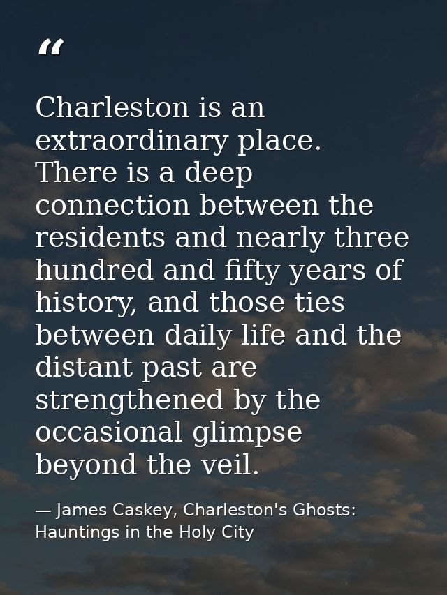 Charleston is an extraordinary place. There is a deep connection between the residents and nearly three hundred and fift — James Caskey, Charleston's Ghosts: Hauntings in the Holy City
