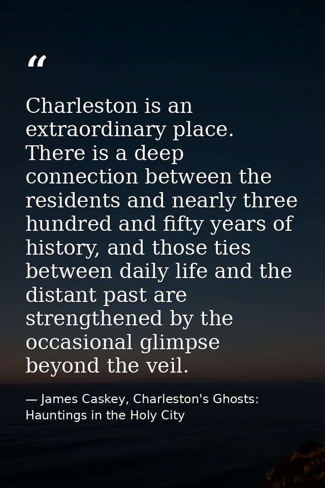 Charleston is an extraordinary place. There is a deep connection between the residents and nearly three hundred and fift — James Caskey, Charleston's Ghosts: Hauntings in the Holy City