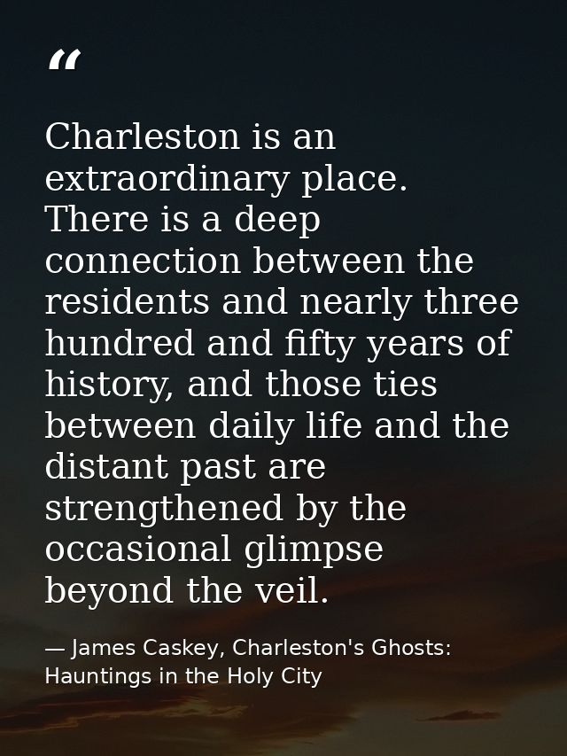Charleston is an extraordinary place. There is a deep connection between the residents and nearly three hundred and fift — James Caskey, Charleston's Ghosts: Hauntings in the Holy City