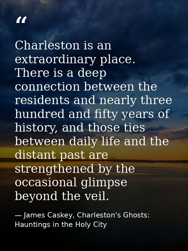 Charleston is an extraordinary place. There is a deep connection between the residents and nearly three hundred and fift — James Caskey, Charleston's Ghosts: Hauntings in the Holy City