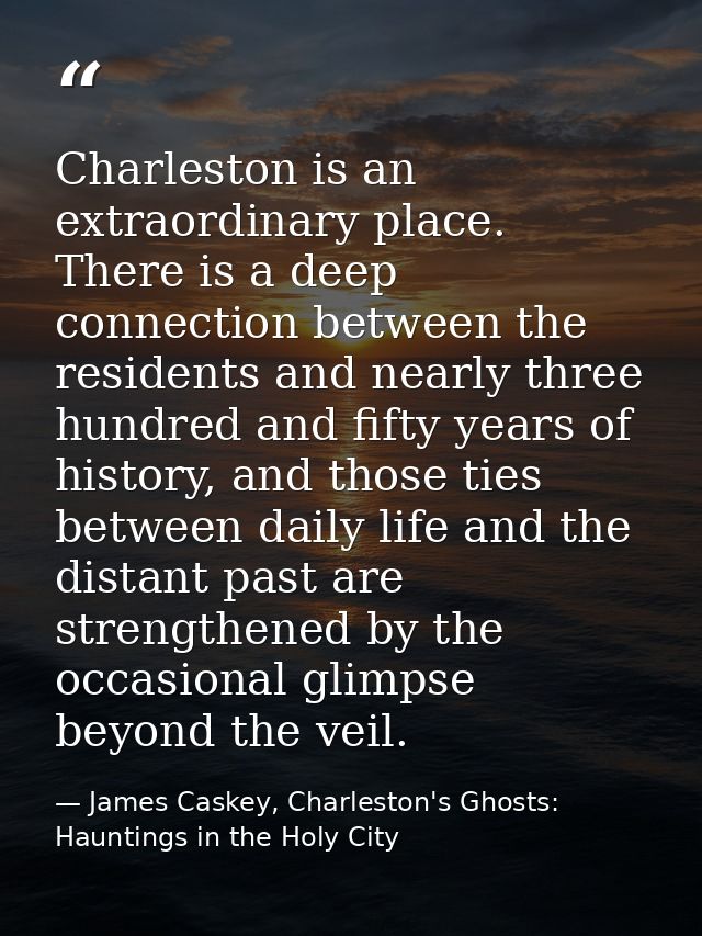 Charleston is an extraordinary place. There is a deep connection between the residents and nearly three hundred and fift — James Caskey, Charleston's Ghosts: Hauntings in the Holy City