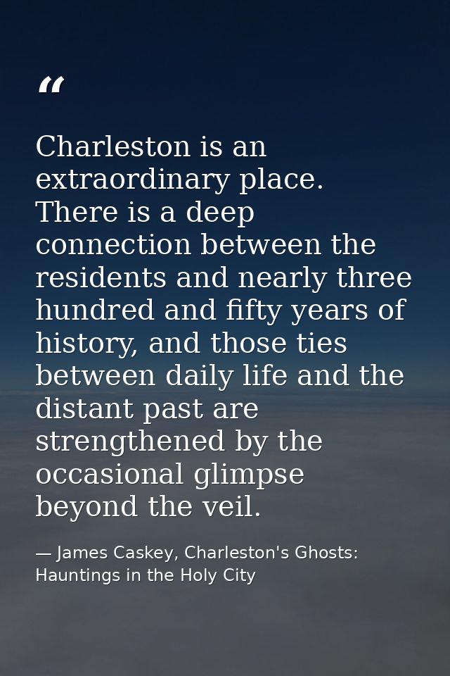 Charleston is an extraordinary place. There is a deep connection between the residents and nearly three hundred and fift — James Caskey, Charleston's Ghosts: Hauntings in the Holy City
