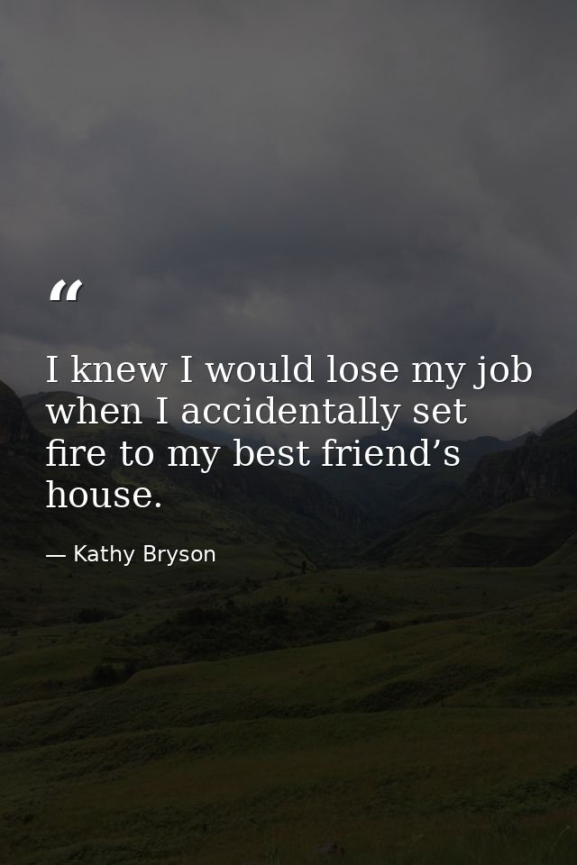 I knew I would lose my job when I accidentally set fire to my best friend’s house. — Kathy Bryson