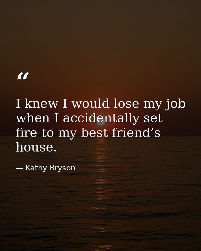I knew I would lose my job when I accidentally set fire to my best friend’s house. — Kathy Bryson