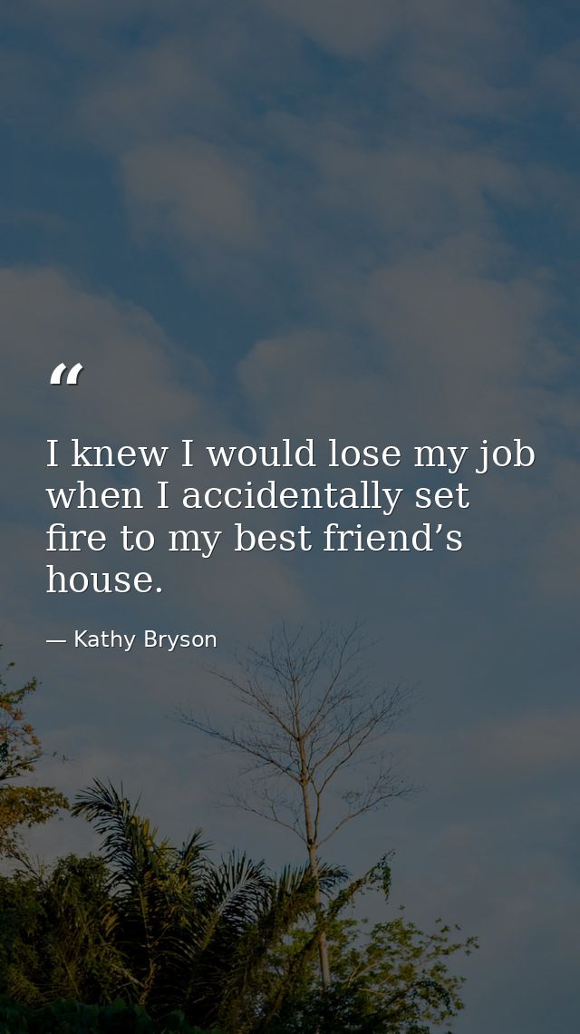 I knew I would lose my job when I accidentally set fire to my best friend’s house. — Kathy Bryson