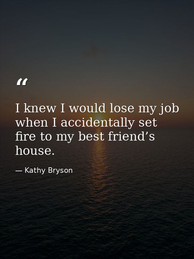 I knew I would lose my job when I accidentally set fire to my best friend’s house. — Kathy Bryson