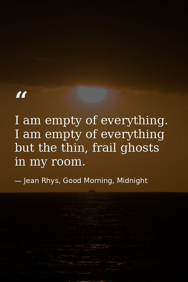 I am empty of everything. I am empty of everything but the thin, frail ghosts in my room. — Jean Rhys, Good Morning, Midnight
