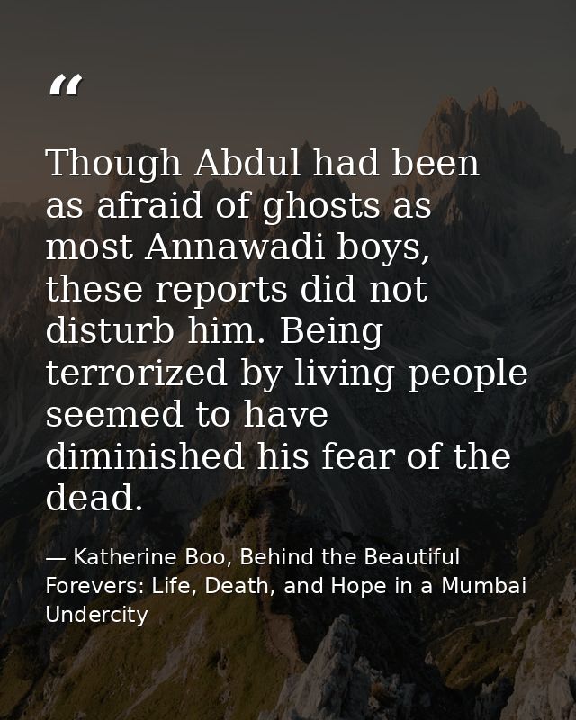 Though Abdul had been as afraid of ghosts as most Annawadi boys, these reports did not disturb him. Being terrorized by  — Katherine Boo, Behind the Beautiful Forevers: Life, Death, and Hope in a Mumbai Undercity
