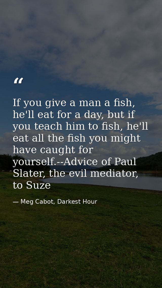 If you give a man a fish, he'll eat for a day, but if you teach him to fish, he'll eat all the fish you might have caugh — Meg Cabot, Darkest Hour