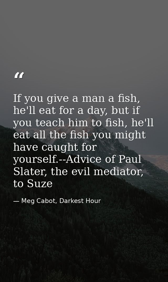 If you give a man a fish, he'll eat for a day, but if you teach him to fish, he'll eat all the fish you might have caugh — Meg Cabot, Darkest Hour